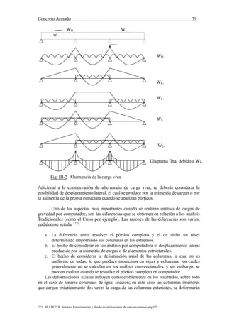 Concreto Armado 79
(22) BLANCO B. Antonio. Estructuración y diseño de edificaciones de concreto armado.pág.175.
WD WL
WD
WL.
WL.
WL
WL.
Diagrama final debido a WL.
Fig. III-2 Alternancia de la carga viva.
Adicional a la consideración de alternancia de carga viva, se debería considerar la
posibilidad de desplazamiento lateral, el cual se produce por la asimetría de cargas o por
la asimetría de la propia estructura cuando se analizan pórticos.
Uno de los aspectos más importantes cuando se realizan análisis de cargas de
gravedad por computador, son las diferencias que se obtienen en relación a los análisis
Tradicionales (como el Cross por ejemplo). Las razones de las diferencias son varias,
pudiéndose señalar (22)
:
a. La diferencia entre resolver el pórtico completo y el de aislar un nivel
determinado empotrando sus columnas en los extremos.
b. El hecho de considerar en los análisis por computadora el desplazamiento lateral
producido por la asimetría de cargas o de elementos estructurales.
c. El hecho de considerar la deformación axial de las columnas, la cual no es
uniforme en todas, lo que produce momentos en vigas y columnas, los cuales
generalmente no se calculan en los análisis convencionales, y sin embargo, se
pueden evaluar cuando se resuelve el pórtico completo en computador.
Las deformaciones axiales influyen considerablemente en los resultados, sobre todo
en el caso de tenerse columnas de igual sección; en este caso las columnas interiores
que cargan prácticamente dos veces la carga de las columnas exteriores, se deformarán
 