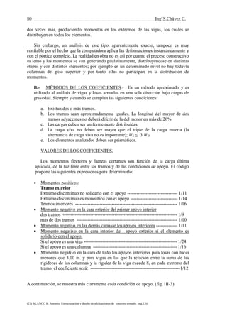 80 Ing°S.Chávez C.
(21) BLANCO B. Antonio. Estructuración y diseño de edificaciones de concreto armado. pág.120.
dos veces más, produciendo momentos en los extremos de las vigas, los cuales se
distribuyen en todos los elementos.
Sin embargo, un análisis de este tipo, aparentemente exacto, tampoco es muy
confiable por el hecho que la computadora aplica las deformaciones instantáneamente y
con el pórtico completo. La realidad en obra no es así por cuanto el proceso constructivo
es lento y los momentos se van generando paulatinamente, distribuyéndose en distintas
etapas y con distintos elementos; por ejemplo en un determinado nivel no hay todavía
columnas del piso superior y por tanto ellas no participan en la distribución de
momentos.
B.- MÉTODOS DE LOS COEFICIENTES.- Es un método aproximado y es
utilizado al análisis de vigas y losas armadas en una sola dirección bajo cargas de
gravedad. Siempre y cuando se cumplan las siguientes condiciones:
a. Existan dos o más tramos.
b. Los tramos sean aproximadamente iguales. La longitud del mayor de dos
tramos adyacentes no deberá diferir de la del menor en más de 20%
c. Las cargas deben ser uniformemente distribuidas.
d. La carga viva no deben ser mayor que el triple de la carga muerta (la
alternancia de carga viva no es importante); WL ≤ 3 WD.
e. Los elementos analizados deben ser prismáticos.
VALORES DE LOS COEFICIENTES.
Los momentos flectores y fuerzas cortantes son función de la carga última
aplicada, de la luz libre entre los tramos y de las condiciones de apoyo. El código
propone las siguientes expresiones para determinarlo:
 Momentos positivos:
Tramo exterior
Extremo discontinuo no solidario con el apoyo --------------------------------- 1/11
Extremo discontinuo es monolítico con el apoyo ------------------------------- 1/14
Tramos interiores ------------------------------------------------------------------- 1/16
 Momento negativo en la cara exterior del primer apoyo interior
dos tramos --------------------------------------------------------------------------- 1/9
más de dos tramos ------------------------------------------------------------------ 1/10
 Momento negativo en las demás caras de los apoyos interiores -------------- 1/11
 Momento negativo en la cara interior del apoyo exterior si el elemento es
solidario con el apoyo.
Si el apoyo es una viga ------------------------------------------------------------- 1/24
Si el apoyo es una columna ------------------------------------------------------- 1/16
 Momento negativo en la cara de todo los apoyos interiores para losas con luces
menores que 3.00 m. y para vigas en las que la relación entre la suma de las
rigideces de las columnas y la rigidez de la viga excede 8, en cada extremo del
tramo, el coeficiente será: -----------------------------------------------------------1/12
A continuación, se muestra más claramente cada condición de apoyo. (fig. III-3).
 