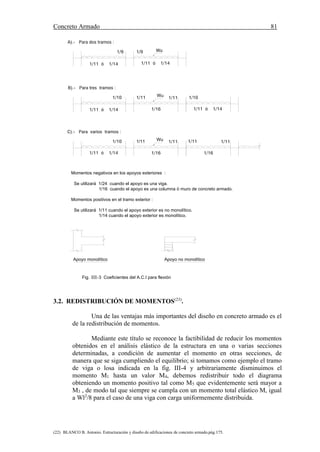 Concreto Armado 81
(22) BLANCO B. Antonio. Estructuración y diseño de edificaciones de concreto armado.pág.175.
Fig. III-3 Coeficientes del A.C.I para flexión
Apoyo no monolítico
Momentos negativos en los apoyos exteriores :
Se utilizará 1/24 cuando el apoyo es una viga.
1/16 cuando el apoyo es una columna ó muro de concreto armado.
Momentos positivos en el tramo exterior :
Se utilizará 1/11 cuando el apoyo exterior es no monolítico.
1/14 cuando el apoyo exterior es monolítico.
Apoyo monolítico
C).- Para varios tramos :
1/10
B).- Para tres tramos :
1/11 ó 1/14
1/9
A).- Para dos tramos :
Wu1/11
1/11 1/10
1/16
Wu1/11
1/11 ó 1/14
1/9 Wu
1/11 ó 1/14 1/11 ó 1/14
1/11 1/111/11
1/16 1/16
1/10
1/11 ó 1/14
3.2. REDISTRIBUCIÓN DE MOMENTOS(23)
.
Una de las ventajas más importantes del diseño en concreto armado es el
de la redistribución de momentos.
Mediante este título se reconoce la factibilidad de reducir los momentos
obtenidos en el análisis elástico de la estructura en una o varias secciones
determinadas, a condición de aumentar el momento en otras secciones, de
manera que se siga cumpliendo el equilibrio; si tomamos como ejemplo el tramo
de viga o losa indicada en la fig. III-4 y arbitrariamente disminuimos el
momento M1 hasta un valor M4, debemos redistribuir todo el diagrama
obteniendo un momento positivo tal como M5 que evidentemente será mayor a
M3 , de modo tal que siempre se cumpla con un momento total elástico M, igual
a Wl2
/8 para el caso de una viga con carga uniformemente distribuida.
 