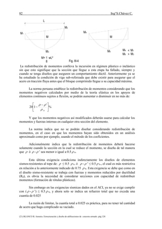 82 Ing°S.Chávez C.
(21) BLANCO B. Antonio. Estructuración y diseño de edificaciones de concreto armado. pág.120.
La redistribución de momentos conlleva la incursión en régimen plástico o inelástico
sin que esto signifique que la sección que llegue a esta etapa ha fallado, siempre y
cuando se tenga diseños que aseguren un comportamiento dúctil. Anteriormente ya se
ha estudiado la condición de viga sub-reforzada que debe existir para asegurar que el
acero en tracción fluya antes que el bloque comprimido llegue a su capacidad máxima.
La norma peruana establece la redistribución de momentos considerando que los
momentos negativos calculados por medio de la teoría elástica en los apoyos de
elementos continuos sujetos a flexión, se podrán aumentar o disminuir en no más de:
%
'
120 




 

b

Y que los momentos negativos así modificados deberán usarse para calcular los
momentos y fuerzas internas en cualquier otra sección del elemento.
La norma indica que no se podrán diseñar considerando redistribución de
momentos, en el caso en que los momentos hayan sido obtenidos en un análisis
aproximado como por ejemplo, usando el método de los coeficientes.
Adicionalmente indica que la redistribución de momentos deberá hacerse
solamente cuando la sección en la cual se reduce el momento, se diseña de tal manera
que  ó  -  ’ sea menor o igual a 0.5  b.
Esta última exigencia condiciona indirectamente los diseños de elementos
sismos-resistentes al tope de:  ≤ 0.5  b. ó  -  ’ ≤ 0.5  b., el cual es más restrictiva
en relación a lo anteriormente indicado de 0.75  b. Esta exigencia se debe que como en
el diseño sismo-resistente se trabaja con fuerzas y momentos reducidos por ductilidad
(Rd), es obvia la necesidad de considerar secciones con capacidad de redistribuir
momentos (formación de rótulas plásticas).
Sin embargo en las exigencias sísmicas dados en el ACI, ya no se exige cumplir
con (  -  ’) ≤ 0.5  b, y ahora solo se indica un refuerzo total que no exceda una
cuantía de 0.025
La razón de limitar, la cuantía total a 0.025 es práctica, para no tener tal cantidad
de acero que haga complicado su vaciado.
M5
M4
M5
M4
M3
M2
M1
M= 1 wL²
Fig. III-4
MM
M3
M1
>
<
8
 