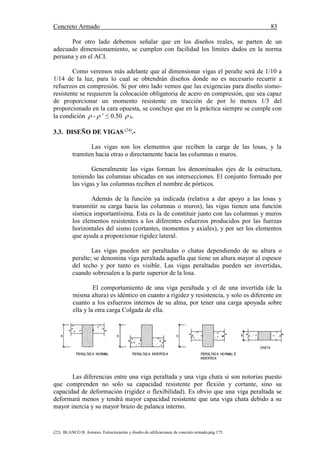Concreto Armado 83
(22) BLANCO B. Antonio. Estructuración y diseño de edificaciones de concreto armado.pág.175.
Por otro lado debemos señalar que en los diseños reales, se parten de un
adecuado dimensionamiento, se cumplen con facilidad los límites dados en la norma
peruana y en el ACI.
Como veremos más adelante que al dimensionar vigas el peralte será de 1/10 a
1/14 de la luz, para lo cual se obtendrán diseños donde no es necesario recurrir a
refuerzos en compresión. Si por otro lado vemos que las exigencias para diseño sismo-
resistente se requieren la colocación obligatoria de acero en compresión, que sea capaz
de proporcionar un momento resistente en tracción de por lo menos 1/3 del
proporcionado en la cara opuesta, se concluye que en la práctica siempre se cumple con
la condición  -  ’ ≤ 0.50  b.
3.3. DISEÑO DE VIGAS (24)
.-
Las vigas son los elementos que reciben la carga de las losas, y la
tramiten hacia otras o directamente hacia las columnas o muros.
Generalmente las vigas forman los denominados ejes de la estructura,
teniendo las columnas ubicadas en sus intersecciones. El conjunto formado por
las vigas y las columnas reciben el nombre de pórticos.
Además de la función ya indicada (relativa a dar apoyo a las losas y
transmitir su carga hacia las columnas o muros), las vigas tienen una función
sísmica importantísima. Esta es la de constituir junto con las columnas y muros
los elementos resistentes a los diferentes esfuerzos producidos por las fuerzas
horizontales del sismo (cortantes, momentos y axiales), y por ser los elementos
que ayuda a proporcionar rigidez lateral.
Las vigas pueden ser peraltadas o chatas dependiendo de su altura o
peralte; se denomina viga peraltada aquella que tiene un altura mayor al espesor
del techo y por tanto es visible. Las vigas peraltadas pueden ser invertidas,
cuando sobresalen a la parte superior de la losa.
El comportamiento de una viga peraltada y el de una invertida (de la
misma altura) es idéntico en cuanto a rigidez y resistencia, y solo es diferente en
cuanto a los esfuerzos internos de su alma, por tener una carga apoyada sobre
ella y la otra carga Colgada de ella.
Las diferencias entre una viga peraltada y una viga chata si son notorias puesto
que comprenden no solo su capacidad resistente por flexión y cortante, sino su
capacidad de deformación (rigidez o flexibilidad). Es obvio que una viga peraltada se
deformará menos y tendrá mayor capacidad resistente que una viga chata debido a su
mayor inercia y su mayor brazo de palanca interno.
 