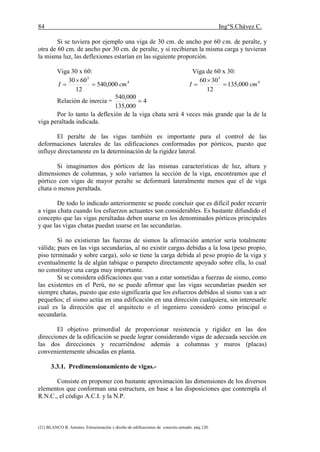 84 Ing°S.Chávez C.
(21) BLANCO B. Antonio. Estructuración y diseño de edificaciones de concreto armado. pág.120.
Si se tuviera por ejemplo una viga de 30 cm. de ancho por 60 cm. de peralte, y
otra de 60 cm. de ancho por 30 cm. de peralte, y si recibieran la misma carga y tuvieran
la misma luz, las deflexiones estarían en las siguiente proporción.
Viga 30 x 60: Viga de 60 x 30:
4
3
000,540
12
6030
cmI 

 4
3
000,135
12
3060
cmI 


Relación de inercia = 4
000,135
000,540

Por lo tanto la deflexión de la viga chata será 4 veces más grande que la de la
viga peraltada indicada.
El peralte de las vigas también es importante para el control de las
deformaciones laterales de las edificaciones conformadas por pórticos, puesto que
influye directamente en la determinación de la rigidez lateral.
Si imaginamos dos pórticos de las mismas características de luz, altura y
dimensiones de columnas, y solo variamos la sección de la viga, encontramos que el
pórtico con vigas de mayor peralte se deformará lateralmente menos que el de viga
chata o menos peraltada.
De todo lo indicado anteriormente se puede concluir que es difícil poder recurrir
a vigas chata cuando los esfuerzos actuantes son considerables. Es bastante difundido el
concepto que las vigas peraltadas deben usarse en los denominados pórticos principales
y que las vigas chatas puedan usarse en las secundarias.
Si no existieran las fuerzas de sismos la afirmación anterior sería totalmente
válida; pues en las viga secundarias, al no existir cargas debidas a la losa (peso propio,
piso terminado y sobre carga), solo se tiene la carga debida al peso propio de la viga y
eventualmente la de algún tabique o parapeto directamente apoyado sobre ella, lo cual
no constituye una carga muy importante.
Si se considera edificaciones que van a estar sometidas a fuerzas de sismo, como
las existentes en el Perú, no se puede afirmar que las vigas secundarias pueden ser
siempre chatas, puesto que esto significaría que los esfuerzos debidos al sismo van a ser
pequeños; el sismo actúa en una edificación en una dirección cualquiera, sin interesarle
cual es la dirección que el arquitecto o el ingeniero consideró como principal o
secundaría.
El objetivo primordial de proporcionar resistencia y rigidez en las dos
direcciones de la edificación se puede lograr considerando vigas de adecuada sección en
las dos direcciones y recurriéndose además a columnas y muros (placas)
convenientemente ubicadas en planta.
3.3.1. Predimensionamiento de vigas.-
Consiste en proponer con bastante aproximación las dimensiones de los diversos
elementos que conforman una estructura, en base a las disposiciones que contempla el
R.N.C., el código A.C.I. y la N.P.
 
