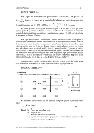Concreto Armado 85
(22) BLANCO B. Antonio. Estructuración y diseño de edificaciones de concreto armado.pág.175.
PRIMER CRITERIO.-
Las vigas se dimensionarán generalmente considerando un peralte de
1410 

Ln
h (incluye el espesor de la losa del techo) el ancho es menos importante que
el peralte pudiendo ser: b = 0.30 a 0.50h,
20
tributarioancho
b  ó b = bcolumna
La norma peruana indica que b mínimo es igual a 25 cm. para el caso que estas
forman parte de pórticos o elementos sismos-resistentes de estructuras de concreto
armado. Esta limitación no impide tener vigas de menor espesor (15 ó 20 cm.) si se trata
de vigas que no forman pórticos.
Las vigas denominadas “secundarias”, porque no cargan la losa de los pisos o
techos pueden tener menos peralte si se admite que ellas solo reciben esfuerzos debidos
al sismo; sin embargo si se tiene en cuenta que los esfuerzos de sismo son muchas veces
más importantes que los de cargas de gravedad, no debe reducirse mucho su peralte
pues además se estará perdiendo rigidez lateral en esa dirección. Como ya se indico
anteriormente el objetivo es estructurar considerando rigidez lateral y resistencia en las
dos direcciones de la edificación y por tanto debe disponerse vigas peraltadas en las dos
direcciones, a menos que se haya considerado un número importante de placas en la
dirección secundaria con lo cual se podría disponer de vigas chatas(25)
.
Actualmente es común considerar vigas de igual peralte en las dos direcciones
de la edificación, aumentando el ancho para el caso de las vigas principales.
SEGUNDO CRITERIO(26)
.-
Planta típica fc’, fy
B
Ln h
b
El momento flector último de una sección cualquiera puede expresarse como
sigue:

2
LnBWu
Mu

 ...............................................................................(1)
Donde Wu : Carga por unidad de área.
Ln : Longitud libre.
B : Dimensión transversal tributaria.
α : Coeficiente de momento (depende de la ubicación de la sección y de
las restricciones en los apoyos).
 