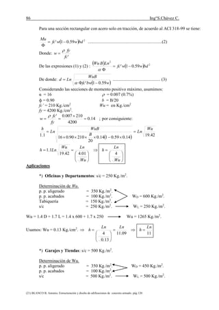 86 Ing°S.Chávez C.
(21) BLANCO B. Antonio. Estructuración y diseño de edificaciones de concreto armado. pág.120.
Para una sección rectangular con acero solo en tracción, de acuerdo al ACI 318-99 se tiene:
  2
59.01' bdwwfc
Mu


...................................................................(2)
Donde:
'fc
fy
w


De las expresiones (1) y (2) :
    2
2
59.01' bdwwfc
LnBWu


De donde:
 wbwfc
WuB
Lnd
59.01' 


........................................... (3)
Considerando las secciones de momento positivo máximo, asumimos:
α = 16  = 0.007 (0.7%)
ф = 0.90 b = B/20
fc’ = 210 Kg./cm2
Wu = en Kg./cm2
fy = 4200 Kg./cm2
.
;14.0
4200
210007.0'



fy
fc
w

por consiguiente:
  42.1914.059.0114.0
20
21090.0161.1
Wu
Ln
B
WuB
Ln
h

















Wu
Ln
h
Wu
LnWu
Lnh
401.442.19
1.1
Aplicaciones
*) Oficinas y Departamentos: s/c = 250 Kg./m2
.
Determinación de Wu.
p. p. aligerado = 350 Kg./m2
.
p. p. acabados = 100 Kg./m2
. WD = 600 Kg./m2
.
Tabiquería = 150 Kg./m2
.
s/c = 250 Kg./m2
. WL = 250 Kg./m2
.
Wu = 1.4 D + 1.7 L = 1.4 x 600 + 1.7 x 250 Wu = 1265 Kg./m2
.
Usamos: Wu = 0.13 Kg./cm2
.
1109.11
13.0
4
Ln
h
LnLn
h 







*) Garajes y Tiendas: s/c = 500 Kg./m2
.
Determinación de Wu.
p. p. aligerado = 350 Kg./m2
. WD = 450 Kg./m2
.
p. p. acabados = 100 Kg./m2
.
s/c = 500 Kg./m2
. WL = 500 Kg./m2
.
 