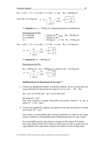 Concreto Armado 87
(22) BLANCO B. Antonio. Estructuración y diseño de edificaciones de concreto armado.pág.175.
Wu = 1.4 D + 1.7 L = 1.4 x 450 + 1.7 x 500 Wu = 1480 Kg./m2
.
Usar: Wu = 0.15 Kg./cm2
.
1033.10
15.0
4
Ln
h
LnLn
h 







*) Deposito A : s/c = 750 Kg./m2
. (Almacenaje pesado en bibliotecas)
Determinación de Wu.
p. p. aligerado = 350 Kg./m2
. WD = 450 Kg./m2
.
p. p. acabados = 100 Kg./m2
.
s/c = 750 Kg./m2
. WL = 750 Kg./m2
.
Wu = 1.4 D + 1.7 L = 1.4 x 450 + 1.7 x 750 Wu = 0.19 Kg./cm2
.
918.9
19.0
4
Ln
h
LnLn
h 







*) Deposito B: s/c = 1000 Kg./m2
.
Determinación de Wu.
WD = 450 Kg./m2
. ; WL = 1000 Kg./m2
. entonces Wu = 0.23 Kg./cm2
.
5.834.8
23.0
4
Ln
h
LnLn
h 







Modificación de las dimensiones de las vigas (27)
:
a. Criterios de igualdad de cuantía, el momento actuante, Mu es el mismo para dos
juegos diferentes de dimensiones de vigas (b x h y b0 x h0) ; Mu = Mu0
Mu = ф f’c w(1-0.59w) bd2
= ф f´c w(1-0.59w) b0d0
2
.
De donde bd2
= b0d0
2
.
Para casos prácticos se puede intercambiar los peraltes efectivos “d” por su
altura “h”  bh2
= b0h0
2
.
b. Criterios de igualdad de rigideces, las rigideces de las dos secciones es la misma
por lo tanto: bh3
= b0h0
3
.
Este criterio es recomendable para sistemas aporticados en zonas de alto riesgo
sísmico. También es recomendable para el dimensionamiento de vigas “chatas”.
Es recomendable que las vigas chatas no tengan luz libre mayor de 4 metros.
Para vigas chatas menores de 4 metros se estima que su costo es igual al de una
viga peraltada. Para vigas chatas mayores de 4 metros el costo es algo mayor.
1033.10
15.0
4
Ln
h
LnLn
h 







 