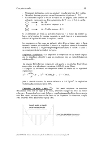 Concreto Armado 89
(22) BLANCO B. Antonio. Estructuración y diseño de edificaciones de concreto armado.pág.175.
- Un paquete debe actuar como una unidad, y no debe tener más de 4 varillas.
- No deben formarse paquetes con varillas mayores o iguales a Ø 1 3/8”
- En elementos sujetos a flexión la varilla de un paquete debe terminar en
diferentes puntos, con una diferencia mínima de 40 veces el Ø de la varilla.
ld = ld
ld = Varillas simples x 1.20
ld = Varillas simples x 1.33
Si se empalmara en zonas de esfuerzos bajos los ¾ o menos del número de
barras en la longitud del traslape requerida, se usará clase A, si se empalmarán
más de los ¾ partes del acero, se empleará clase B.
Los empalmes en las zonas de esfuerzo altos deben evitarse, pero si fuera
necesario hacerlos, se usará clase B, cuando se empalman menos de la mitad de
las barras dentro de la longitud requerida para el traslape; el clase C, se usará si
se empalman más de la mitad de las barras
Empalmes a compresión.- Los empalmes a compresión son de menor longitud
que los empalmes a tensión ya que las condiciones bajo las cuales trabajan son
más favorables.
La longitud de traslape en compresión será igual a la longitud de desarrollo en
compresión, pero además será mayor que: 0.007 dbfy y que 30 cm.
La longitud de desarrollo en compresión deberá ser mayor de las siguientes
expresiones:
     
.20,004.0,
'
08.0
cmldfydldfy
fc
d
ld b
b
 
para el caso de concreto de menor resistencia a 210 Kg/cm2
., la longitud de
traslape debe aumentarse en un 33%.
Empalmes en vigas y losas (29)
.- Para poder empalmar en elementos
flexionados como son las vigas y las losas, interesará escoger las zonas de menor
esfuerzo, y de acuerdo al porcentaje de barras empalmadas decidir el tipo de empalme a
usar. Por tanto, interesará conocer la forma de los diagramas de momentos y según
ésta; ubicar las zonas de esfuerzo bajos y altos.
Necesita anclaje por tracción
solo en barras superiores
CASO DE FUERZAS DE GRAVEDAD
 