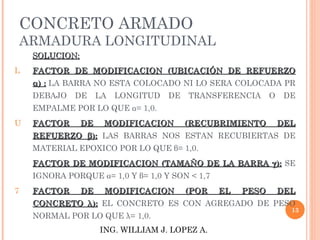 CONCRETO ARMADO
    ARMADURA LONGITUDINAL
     SOLUCION:
L    FACTOR DE MODIFICACION (UBICACIÓN DE REFUERZO
     α) : LA BARRA NO ESTA COLOCADO NI LO SERA COLOCADA PR
     DEBAJO   DE      LA   LONGITUD   DE   TRANSFERENCIA      O    DE
     EMPALME POR LO QUE α= 1,0.
U    FACTOR      DE    MODIFICACION        (RECUBRIMIENTO         DEL
     REFUERZO β): LAS BARRAS NOS ESTAN RECUBIERTAS DE
     MATERIAL EPOXICO POR LO QUE β= 1,0.
     FACTOR DE MODIFICACION (TAMAÑO DE LA BARRA γ ): SE
     IGNORA PORQUE α= 1,0 Y β= 1,0 Y SON < 1,7
7    FACTOR      DE    MODIFICACION        (POR   EL   PESO       DEL
     CONCRETO λ): EL CONCRETO ES CON AGREGADO DE PESO
                                                                    13
     NORMAL POR LO QUE λ= 1,0.
                      ING. WILLIAM J. LOPEZ A.
 