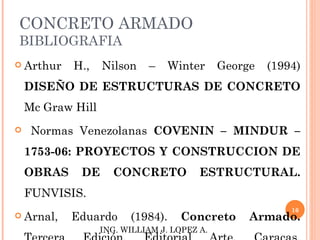 CONCRETO ARMADO
BIBLIOGRAFIA
 Arthur    H.,    Nilson    –    Winter      George   (1994)
    DISEÑO DE ESTRUCTURAS DE CONCRETO
    Mc Graw Hill
    Normas Venezolanas COVENIN – MINDUR –
    1753-06: PROYECTOS Y CONSTRUCCION DE
    OBRAS    DE      CONCRETO            ESTRUCTURAL.
    FUNVISIS.
                                                           16
 Arnal,    Eduardo      (1984).     Concreto      Armado.
                   ING. WILLIAM J. LOPEZ A.
 