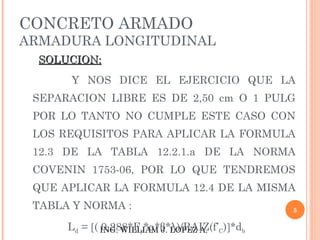 CONCRETO ARMADO
ARMADURA LONGITUDINAL
  SOLUCION:
      Y NOS DICE EL EJERCICIO QUE LA
 SEPARACION LIBRE ES DE 2,50 cm O 1 PULG
 POR LO TANTO NO CUMPLE ESTE CASO CON
 LOS REQUISITOS PARA APLICAR LA FORMULA
 12.3 DE LA TABLA 12.2.1.a DE LA NORMA
 COVENIN 1753-06, POR LO QUE TENDREMOS
 QUE APLICAR LA FORMULA 12.4 DE LA MISMA
 TABLA Y NORMA :                                5

      Ld = [( ING. WILLIAM J. LOPEZ A. C)]*db
              0,288*Fy*α*β*λ)/RAIZ(f’
 