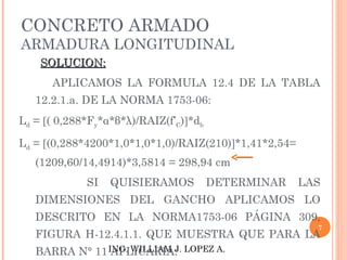 CONCRETO ARMADO
ARMADURA LONGITUDINAL
    SOLUCION:
      APLICAMOS LA FORMULA 12.4 DE LA TABLA
   12.2.1.a. DE LA NORMA 1753-06:
Ld = [( 0,288*Fy*α*β*λ)/RAIZ(f’C)]*db

Ld = [(0,288*4200*1,0*1,0*1,0)/RAIZ(210)]*1,41*2,54=
   (1209,60/14,4914)*3,5814 = 298,94 cm
             SI   QUISIERAMOS           DETERMINAR     LAS
   DIMENSIONES DEL GANCHO APLICAMOS LO
   DESCRITO EN LA NORMA1753-06 PÁGINA 309,
                                                         7
   FIGURA H-12.4.1.1. QUE MUESTRA QUE PARA LA
   BARRA N° 11 ING. WILLIAM J. LOPEZ A.
                APLICARIA:
 