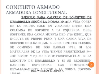 CONCRETO ARMADO
ARMADURA LONGITUDINAL
       EJEMPLO PARA CALCULO DE LONGITUD DE
 DESARROLLO SEGÚN LA NORMA N° 2:LA VIGA CORTA
                              2:
 DE LA FIGURA SALE EN VOLADIZO DESDE UNA
 COLUMNA    DE   SOPORTE    A   LA   IZQUIERDA.      DEBE
 SOSTENER UNA CARGA MUERTA DED 1728 KG/ML, QUE
 INCLUYE SU PROPIO PESO, Y UNA CARGA VIVA DE
 SERVICIO DE 3.456 KG/ML. EL REFUERZO POR FLEXION
 SE   COMPONE    DE   DOS    BARRAS     N°11.   SI    LOS
 MATERIALES DE LA VIGA TIENEN RESISTENCIAS Fy=
 4200 KG/CM2 Y f’c= 210 KG/CM2.VERIFICAR CUAL ES LA
 LONGITUD DE DESARROLLO Y SI SE REQUIEREN
 GANCHOS,     ESPECIFICAR       LAS      DIMENSIONES9

 DETALLADAMENTE ACORDE A LA NORMA COVENIN
             ING. WILLIAM J. LOPEZ A.
 