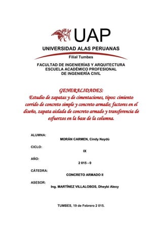 1
UAPUNIVERSIDAD ALAS PERUANAS
Filial Tumbes
FACULTAD DE INGENIERÍAS Y ARQUITECTURA
ESCUELA ACADÉMICO PROFESIONAL
DE INGENIERÍA CIVIL
GENERALIDADES:
Estudio de zapatas y de cimentaciones, tipos: cimiento
corrido de concreto simple y concreto armado; factores en el
diseño, zapata aislada de concreto armado y transferencia de
esfuerzos en la base de la columna.
ALUMNA:
MORÁN CARMEN, Cindy Naydú
CICLO:
IX
AÑO:
2 015 - 0
CÁTEDRA:
CONCRETO ARMADO II
ASESOR:
Ing. MARTÍNEZ VILLALOBOS, Dheybi Alexy
TUMBES, 19 de Febrero 2 015.
 