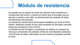 Módulo de resistencia
Es aquella que se adopta en todos los cálculos como resistencia a
comprensión del mismo, y dando por hecho que el hormigón que se
ejecutar a resistir a ese valor, se dimensionan las medidas de todos
los elementos estructurales.
La resistencia característica del proyecto establece por tanto el límite
inferior, debiendo cumplir sé que cada amasada de hormigón colocada
tenga esa resistencia como mínimo.
La resistencia del hormigón a compresión se obtiene en ensayos de
rotura por compresión de probetas cilíndricas normalizadas realizados
a los 28 días de edad y fabricadas con las mismas amasadas puestas
en obra.
 