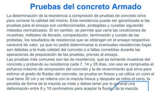 Pruebas del concreto Armado
La determinación de la resistencia a compresión de pruebas de concreto sirve
para conocer la calidad del mismo. Esta resistencia puede ser garantizada si las
pruebas para el ensayo son confeccionadas, protegidas y curadas siguiendo
métodos normalizados. Sí en cambio, se permite que varíe las condiciones de
muestreo, métodos de llenado, compactación, terminación y curado de las
probetas, los resultados de resistencia que se obtengan en el ensayo respectivo
carecerá de valor, ya que no podrá determinarse si eventuales resistencias bajas
son debidas a la mala calidad del concreto o a fallas cometidas durante las
operaciones de preparación de las pruebas, previas al ensayo.
Las pruebas más comunes son las de resistencia, qué es tomando muestras del
concreto y probando su resistencia cada 7, 14 y 28 días, con eso se comprueba el
esfuerzo máximo de compresión del concreto y la de revenimiento qué sirve para
estimar el grado de fluidez del concreto, se prueba en fresco y se utiliza un cono el
cual tiene 30 cm y se rellena con la mezcla fresca y después se retira el cono, la
pérdida de forma de la mezcla se mide y debes tener por lo general una
deformación entre 8 y 10 centímetros para aceptar la fluidez de la mezcla.
 