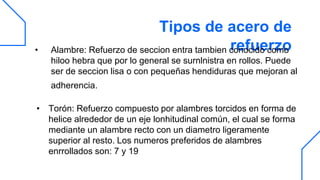 Tipos de acero de
refuerzo
• Alambre: Refuerzo de seccion entra tambien conocido como
hiloo hebra que por lo general se surnlnistra en rollos. Puede
ser de seccion lisa o con pequeñas hendiduras que mejoran al
adherencia.
• Torón: Refuerzo compuesto por alambres torcidos en forma de
helice alrededor de un eje lonhitudinal común, el cual se forma
mediante un alambre recto con un diametro ligeramente
superior al resto. Los numeros preferidos de alambres
enrrollados son: 7 y 19
 