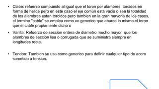 • Clabe: refuerzo compuesto al igual que el toron por alambres torcidos en
forma de helice pero en este caso el eje común esta vacio o sea la totalidad
de los alambres estan torcidos pero tambien en la gran mayoria de los casos,
el termino "cable" se emplea como un generico que abarca lo mismo el toron
que el cable propiamente dicho o
• Varilla: Refuerzo de seccion entera de diametro mucho mayor que los
alambres de seccion lisa o corrugada que se suministra siempre en
longitudes recta.
• Tendon: Tambien se usa como generico para definir cualquier tipo de acero
sometido a tension.
 