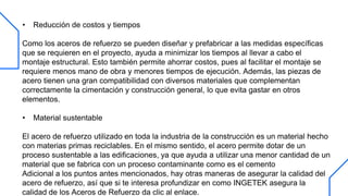 • Reducción de costos y tiempos
Como los aceros de refuerzo se pueden diseñar y prefabricar a las medidas específicas
que se requieren en el proyecto, ayuda a minimizar los tiempos al llevar a cabo el
montaje estructural. Esto también permite ahorrar costos, pues al facilitar el montaje se
requiere menos mano de obra y menores tiempos de ejecución. Además, las piezas de
acero tienen una gran compatibilidad con diversos materiales que complementan
correctamente la cimentación y construcción general, lo que evita gastar en otros
elementos.
• Material sustentable
El acero de refuerzo utilizado en toda la industria de la construcción es un material hecho
con materias primas reciclables. En el mismo sentido, el acero permite dotar de un
proceso sustentable a las edificaciones, ya que ayuda a utilizar una menor cantidad de un
material que se fabrica con un proceso contaminante como es el cemento
Adicional a los puntos antes mencionados, hay otras maneras de asegurar la calidad del
acero de refuerzo, así que si te interesa profundizar en como INGETEK asegura la
calidad de los Aceros de Refuerzo da clic al enlace.
 