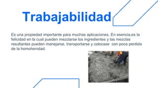 Trabajabilidad
Es una propiedad importante para muchas aplicaciones. En esencia,es la
felicidad en la cual pueden mezclarse los ingredientes y las mezclas
resultantes pueden manejarse, transportarse y colocase con poca perdida
de la homohenidad.
 