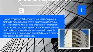 Resistenci
a
Es una propiedad del concreto que casi siempre es
motivode preocupacion. Por lo general se determina
por la resistencia final de una probeta en compresion.
Como el concreto suele aumentar su resistencia en un
periodo largo, la resistencia en un periodo largo, la
resistencia a la compresion a los 28 dias es la medida
mas común de esta propiedad.
1
 