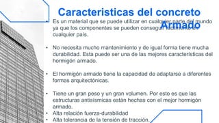 • Es un material que se puede utilizar en cualquier parte del mundo
ya que los componentes se pueden conseguir fácilmente en
cualquier país.
• No necesita mucho mantenimiento y de igual forma tiene mucha
durabilidad. Esta puede ser una de las mejores características del
hormigón armado.
• El hormigón armado tiene la capacidad de adaptarse a diferentes
formas arquitectónicas.
• Tiene un gran peso y un gran volumen. Por esto es que las
estructuras antisísmicas están hechas con el mejor hormigón
armado.
• Alta relación fuerza-durabilidad
• Alta tolerancia de la tensión de tracción.
Caracteristicas del concreto
Armado
 