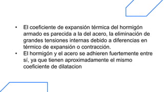 • El coeficiente de expansión térmica del hormigón
armado es parecida a la del acero, la eliminación de
grandes tensiones internas debido a diferencias en
térmico de expansión o contracción.
• El hormigón y el acero se adhieren fuertemente entre
sí, ya que tienen aproximadamente el mismo
coeficiente de dilatacion
 