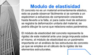 Modulo de elastisidad
El concreto no es un material eminentemente elástico,
esto se puede observar fácilmente si se somete a un
espécimen a esfuerzos de comprensión crecientes
hasta llevarlo a la falla, sí para cada nivel de esfuerzo
se registra la deformación unitaria del material, se
podría dibujar la curva que relaciona estos parámetros.
El módulo de elasticidad del concreto representa la
rigidez de este material ante una carga impuesta sobre
el mismo, el módulo de elasticidad es un parámetro
importante en el análisis de las estructuras de concreto
ya que se emplea en el cálculo de la rigidez de los
elementos estructurales.
 