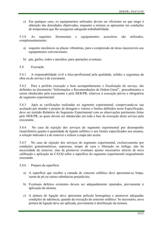 DER/PR - ES-P 21/05
10/22
e)
a)
b)
a)
b)
c)
Em qualquer caso, os equipamentos utilizados devem ser eficientes no que tange à
obtenção das densidades objetivadas, enquanto a mistura se apresentar em condições
de temperatura que lhe assegurem adequada trabalhabilidade.
5.3.8 As seguintes ferramentas e equipamentos acessórios são utilizados,
complementarmente:
soquetes mecânicos ou placas vibratórias, para a compressão de áreas inacessíveis aos
equipamentos convencionais;
pás, garfos, rodos e ancinhos, para operações eventuais.
5.4 Execução
5.4.1 A responsabilidade civil e ético-profissional pela qualidade, solidez e segurança da
obra ou do serviço é da executante.
5.4.2 Para a perfeita execução e bom acompanhamento e fiscalização do serviço, são
definidos no documento “Informações e Recomendações de Ordem Geral”, procedimentos a
serem obedecidos pela executante e pelo DER/PR, relativos à execução prévia e obrigatória
de segmento experimental.
5.4.3 Após as verificações realizadas no segmento experimental, comprovando-se sua
aceitação por atender o projeto de dosagem e valores e limites definidos nesta Especificação,
deve ser emitido Relatório do Segmento Experimental com as observações pertinentes feitas
pelo DER/PR, as quais devem ser obedecidas em toda a fase de execução deste serviço pela
executante.
5.4.4 No caso de rejeição dos serviços do segmento experimental por desempenho
insatisfatório quanto à quantidade de ligante asfáltico e aos limites especificados nos ensaios,
a solução indicada é a de remover e refazer a etapa não aceita.
5.4.5 No caso de rejeição dos serviços do segmento experimental, exclusivamente por
condições granulométricas, espessura, tempo de cura e liberação ao tráfego, não há
necessidade de remover, mas de promover eventuais ajustes necessários através de nova
calibração e aplicação de CAUQ sobre a superfície do segmento experimental originalmente
executado.
5.4.6 Preparo da superfície
A superfície que receber a camada de concreto asfáltico deve apresentar-se limpa,
isenta de pó ou outras substâncias prejudiciais.
Eventuais defeitos existentes devem ser adequadamente reparados, previamente à
aplicação da mistura.
A pintura de ligação deve apresentar película homogênea e promover adequadas
condições de aderência, quando da execução do concreto asfáltico. Se necessário, nova
pintura de ligação deve ser aplicada, previamente à distribuição da mistura.
 