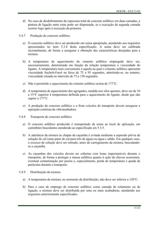 DER/PR - ES-P 21/05
11/22
d)
a)
b)
c)
d)
e)
a)
b)
c)
a)
b)
No caso de desdobramento da espessura total de concreto asfáltico em duas camadas, a
pintura de ligação entre estas pode ser dispensada, se a execução da segunda camada
ocorrer logo após à execução da primeira.
5.4.7 Produção do concreto asfáltico
O concreto asfáltico deve ser produzido em usina apropriada, atendendo aos requisitos
apresentados no item 5.3.4 desta especificação. A usina deve ser calibrada
racionalmente, de forma a assegurar a obtenção das características desejadas para a
mistura.
A temperatura de aquecimento do cimento asfáltico empregado deve ser,
necessariamente, determinada em função da relação temperatura x viscosidade do
ligante. A temperatura mais conveniente é aquela na qual o cimento asfáltico apresenta
viscosidade Saybolt-Furol na faixa de 75 a 95 segundos, admitindo-se, no entanto,
viscosidade situada no intervalo de 75 a 150 segundos.
Não é permitido o aquecimento do cimento asfáltico acima de 177°C.
A temperatura de aquecimento dos agregados, medida nos silos quentes, deve ser de 10
a 15°C superior à temperatura definida para o aquecimento do ligante, desde que não
supere a 177°C.
A produção do concreto asfáltico e a frota veículos de transporte devem assegurar a
operação contínua da vibroacabadora.
5.4.8 Transporte do concreto asfáltico
O concreto asfáltico produzido é transportado da usina ao local de aplicação, em
caminhões basculantes atendendo ao especificado em 5.3.5.
A aderência da mistura às chapas da caçamba é evitada mediante a aspersão prévia de
solução de cal (uma parte de cal para três de água) ou água e sabão. Em qualquer caso,
o excesso de solução deve ser retirado, antes do carregamento da mistura, basculando-
se a caçamba.
As caçambas dos veículos devem ser cobertas com lonas impermeáveis durante o
transporte, de forma a proteger a massa asfáltica quanto à ação de chuvas ocasionais,
eventual contaminação por poeira e, especialmente, perda de temperatura e queda de
partículas durante o transporte.
5.4.9 Distribuição da mistura
A temperatura da mistura, no momento da distribuição, não deve ser inferior a 120°C.
Para o caso de emprego de concreto asfáltico como camada de rolamento ou de
ligação, a mistura deve ser distribuída por uma ou mais acabadoras, atendendo aos
requisitos anteriormente especificados.
 