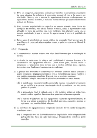 DER/PR - ES-P 21/05
12/22
c)
d)
e)
a)
b)
c)
d)
Deve ser assegurado, previamente ao início dos trabalhos, o conveniente aquecimento
da mesa alisadora da acabadora, à temperatura compatível com a da massa a ser
distribuída. Observar que o sistema de aquecimento destina-se exclusivamente ao
aquecimento da mesa alisadora, e nunca de massa asfáltica que eventualmente tenha
esfriado em demasia.
Caso ocorram irregularidades na superfície da camada acabada, estas devem ser
corrigidas de imediato, pela adição manual de massa, sendo o espalhamento desta
efetuado por meio de ancinhos e/ou rodos metálicos. Esta alternativa deve ser, no
entanto, minimizada, já que o excesso de reparo manual é nocivo à qualidade do
serviço.
Para o caso de distribuição de massa asfáltica de graduação "fina" em serviços de
reperfilagem, é empregada vibroacabadora. A este respeito, reportar-se ao Manual de
Execução.
5.4.10 Compressão
A compressão da mistura asfáltica tem início imediatamente após a distribuição da
mesma.
A fixação da temperatura de rolagem está condicionada à natureza da massa e às
características do equipamento utilizado. Como norma geral, deve-se iniciar a
compressão à temperatura mais elevada que a mistura asfáltica possa suportar,
temperatura essa fixada experimentalmente, em cada caso.
A prática mais freqüente de compactação de misturas asfálticas densas usinadas a
quente contempla o emprego combinado de rolo de pneumáticos de pressão regulável e
rolo metálico tandem de rodas lisas, de acordo com as seguintes premissas:
c.1) inicia-se a rolagem com o rolo de pneumáticos atuando com baixa pressão;
c.2) à medida que a mistura for sendo compactada, e com o conseqüente crescimento
de sua resistência, seguem-se coberturas do rolo de pneumáticos, com incremento
gradual da pressão;
c.3) a compactação final é efetuada com o rolo metálico tandem de rodas lisas,
quando então a superfície da mistura deve apresentar-se bem desempenada;
c.4) o número de coberturas de cada equipamento é definido experimentalmente, de
forma a se atingir as condições de densidade previstas, enquanto a mistura se
apresentar com trabalhabilidade adequada.
As coberturas dos equipamentos de compressão utilizados devem atender às seguintes
orientações gerais:
d.1) a compressão deve ser executada em faixas longitudinais, sendo sempre iniciada
pelo ponto mais baixo da seção transversal, e progredindo no sentido do ponto
mais alto;
 