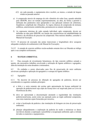 DER/PR - ES-P 21/05
13/22
e)
f)
a)
b)
c)
d)
d.2) em cada passada, o equipamento deve recobrir, ao menos, a metade da largura
rolada na passada anterior.
A compressão através do emprego de rolo vibratório de rodas lisas, quando admitida
pelo DER/PR, deve ser testada experimentalmente, na obra, de forma a permitir a
definição dos parâmetros mais apropriados à sua aplicação (número de coberturas,
freqüência e amplitude das vibrações). As regras clássicas de compressão de misturas
asfálticas, anteriormente estabelecidas, permanecem no entanto inalteradas.
As espessuras máximas de cada camada individual, após compressão, devem ser
definidas na obra pelo DER/PR, em função das características de trabalhabilidade da
mistura e da eficiência do processo de compressão. Para maiores detalhes, consultar o
Manual de Execução.
5.4.11 O processo de execução das juntas transversais e longitudinais deve assegurar
adequadas condições de acabamento (vide Manual de Execução).
5.4.12 A camada de concreto asfáltico recém-acabada somente deve ser liberada ao tráfego
após o seu completo resfriamento.
6 MANEJO AMBIENTAL
6.1 Para execução de revestimento betuminoso, do tipo concreto asfáltico usinado a
quente, são necessários trabalhos envolvendo a utilização de ligante asfálticos e agregados,
além da instalação de usina dosadora e misturadora.
6.2 Os cuidados a serem observados para fins de preservação do meio ambiente
envolvem a produção e aplicação de agregados e o estoque de ligante asfáltico.
6.3 Agregados
6.3.1 No decorrer do processo de obtenção de agregados de pedreiras, devem ser
considerados os seguintes cuidados principais:
a brita e a areia somente são aceitas após apresentação da licença ambiental de
operação da pedreira/areal cuja cópia da licença deve ser arquivada junto ao Livro de
Ocorrências da obra;
deve ser apresentada a documentação atestando a regularidade das instalações
pedreira/areal/usina, assim como sua operação junto ao órgão ambiental competente,
caso estes materiais sejam fornecidos por terceiros;
evitar a localização da pedreira e das instalações de britagem em área de preservação
ambiental;
planejar adequadamente a exploração da pedreira de modo a minimizar os danos
inevitáveis durante a exploração e possibilitar a recuperação ambiental, após a retirada
de todos os materiais e equipamentos;
 