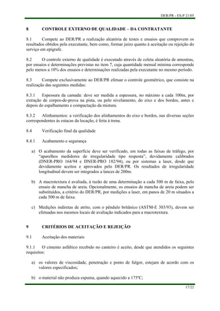 DER/PR - ES-P 21/05
17/22
a)
b)
c)
a)
b)
8 CONTROLE EXTERNO DE QUALIDADE – DA CONTRATANTE
8.1 Compete ao DER/PR a realização aleatória de testes e ensaios que comprovem os
resultados obtidos pela executante, bem como, formar juízo quanto à aceitação ou rejeição do
serviço em epígrafe.
8.2 O controle externo de qualidade é executado através de coleta aleatória de amostras,
por ensaios e determinações previstas no item 7, cuja quantidade mensal mínima corresponde
pelo menos a 10% dos ensaios e determinações realizadas pela executante no mesmo período.
8.3 Compete exclusivamente ao DER/PR efetuar o controle geométrico, que consiste na
realização das seguintes medidas:
8.3.1 Espessura da camada: deve ser medida a espessura, no máximo a cada 100m, por
extração de corpos-de-prova na pista, ou pelo nivelamento, do eixo e dos bordos, antes e
depois do espalhamento e compactação da mistura.
8.3.2 Alinhamentos: a verificação dos alinhamentos do eixo e bordos, nas diversas seções
correspondentes às estacas da locação, é feita à trena.
8.4 Verificação final da qualidade
8.4.1 Acabamento e segurança
O acabamento da superfície deve ser verificado, em todas as faixas de tráfego, por
“aparelhos medidores de irregularidade tipo resposta”, devidamente calibrados
(DNER-PRO 164/94 e DNER-PRO 182/94), ou por sistemas a laser, desde que
devidamente aceitos e aprovados pelo DER/PR. Os resultados de irregularidade
longitudinal devem ser integrados a lances de 200m.
A macrotextura é avaliada, à razão de uma determinação a cada 500 m de faixa, pelo
ensaio de mancha de areia. Opcionalmente, os ensaios de mancha de areia podem ser
substituídos, a critério do DER/PR, por medições a laser, em panos de 20 m situados a
cada 500 m de faixa.
Medições indiretas de atrito, com o pêndulo britânico (ASTM-E 303/93), devem ser
efetuadas nos mesmos locais de avaliação indicados para a macrotextura.
9 CRITÉRIOS DE ACEITAÇÃO E REJEIÇÃO
9.1 Aceitação dos materiais
9.1.1 O cimento asfáltico recebido no canteiro é aceito, desde que atendidos os seguintes
requisitos:
os valores de viscosidade, penetração e ponto de fulgor, estejam de acordo com os
valores especificados;
o material não produza espuma, quando aquecido a 175ºC;
 