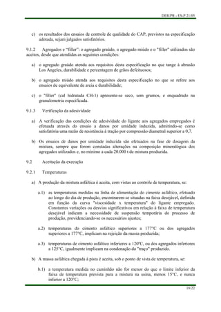 DER/PR - ES-P 21/05
18/22
c)
a)
b)
c)
a)
b)
a)
b)
os resultados dos ensaios de controle de qualidade do CAP, previstos na especificação
adotada, sejam julgados satisfatórios.
9.1.2 Agregados e “filler”: o agregado graúdo, o agregado miúdo e o "filler" utilizados são
aceitos, desde que atendidas as seguintes condições:
o agregado graúdo atenda aos requisitos desta especificação no que tange à abrasão
Los Angeles, durabilidade e percentagem de grãos defeituosos;
o agregado miúdo atenda aos requisitos desta especificação no que se refere aos
ensaios de equivalente de areia e durabilidade;
o "filler" (cal hidratada CH-1) apresente-se seco, sem grumos, e enquadrado na
granulometria especificada.
9.1.3 Verificação da adesividade
A verificação das condições de adesividade do ligante aos agregados empregados é
efetuada através do ensaio a danos por umidade induzida, admitindo-se como
satisfatória uma razão de resistência à tração por compressão diametral superior a 0,7.
Os ensaios de danos por umidade induzida são efetuados na fase de dosagem da
mistura, sempre que forem constadas alterações na composição mineralógica dos
agregados utilizados e, no mínimo a cada 20.000 t de mistura produzida.
9.2 Aceitação da execução
9.2.1 Temperaturas
A produção da mistura asfáltica é aceita, com vistas ao controle de temperatura, se:
a.1) as temperaturas medidas na linha de alimentação do cimento asfáltico, efetuado
ao longo do dia de produção, encontrarem-se situadas na faixa desejável, definida
em função da curva "viscosidade x temperatura" do ligante empregado.
Constantes variações ou desvios significativos em relação à faixa de temperatura
desejável indicam a necessidade de suspensão temporária do processo de
produção, providenciando-se os necessários ajustes;
a.2) temperaturas do cimento asfáltico superiores a 177°C ou dos agregados
superiores a 177°C, implicam na rejeição da massa produzida;
a.3) temperaturas de cimento asfáltico inferiores a 120ºC, ou dos agregados inferiores
a 125°C, igualmente implicam na condenação do "traço" produzido.
A massa asfáltica chegada à pista é aceita, sob o ponto de vista de temperatura, se:
b.1) a temperatura medida no caminhão não for menor do que o limite inferior da
faixa de temperatura prevista para a mistura na usina, menos 15°C, e nunca
inferior a 120°C;
 