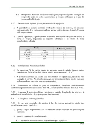 DER/PR - ES-P 21/05
19/22
a)
b)
b.2) a temperatura da massa, no decorrer da rolagem, propicie adequadas condições de
compressão tendo em vista o equipamento e processo utilizados, e o grau de
compactação objetivado.
9.2.2 Quantidade de ligante e graduação da mistura de agregados
A quantidade de cimento asfáltico obtida pelos ensaios de extração, em amostras
individuais, não deve variar, em relação ao teor de projeto, de mais do que 0,3%, para
mais ou para menos.
Durante a produção, a granulometria da mistura pode sofrer variações em relação à
curva de projeto, respeitadas as seguintes tolerâncias e os limites da faixa
granulométrica adotada.
Peneira
ASTM mm
%Passando, em Peso
3/8” a 1 1/2" 9,5 a 38,1 + 7
nº 40 a nº 4 0,42 a 4,8 + 5
nº 80 0,18 + 3
nº 200 0,074 + 2
9.2.3 Características Marshall da mistura
a)
b)
a)
b)
Os valores de % de vazios, vazios do agregado mineral, relação betume-vazios,
estabilidade e fluência Marshall, devem atender ao prescrito em 5.2.1 “a”.
A eventual ocorrência de valores que não atendam ao especificado, resulta na não
aceitação do serviço. As deficiências devem ser corrigidas mediante ajustes racionais
na formulação do traço e/ou no processo executivo.
9.2.4 Compressão: os valores do grau de compactação, calculados estatisticamente
conforme os procedimentos descritos no item 9.5.1, devem estar no intervalo de 97% a 101%.
9.2.5 A camada de concreto asfáltico é aceita se as medidas de deflexão são inferiores à
deflexão máxima admissível de projeto, para o tipo da camada.
9.3 Aceitação do controle geométrico
9.3.1 Os serviços executados são aceitos, à luz do controle geométrico, desde que
atendidas as seguintes condições:
quanto à largura da plataforma: não são admitidos valores inferiores aos previstos para
a camada;
quanto à espessura da camada acabada:
b.1) a espessura média da camada é determinada pela expressão:
 