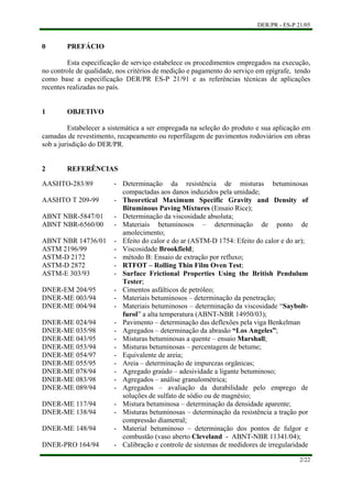 DER/PR - ES-P 21/05
2/22
0 PREFÁCIO
Esta especificação de serviço estabelece os procedimentos empregados na execução,
no controle de qualidade, nos critérios de medição e pagamento do serviço em epígrafe, tendo
como base a especificação DER/PR ES-P 21/91 e as referências técnicas de aplicações
recentes realizadas no país.
1 OBJETIVO
Estabelecer a sistemática a ser empregada na seleção do produto e sua aplicação em
camadas de revestimento, recapeamento ou reperfilagem de pavimentos rodoviários em obras
sob a jurisdição do DER/PR.
2 REFERÊNCIAS
AASHTO-283/89 - Determinação da resistência de misturas betuminosas
compactadas aos danos induzidos pela umidade;
AASHTO T 209-99 - Theoretical Maximum Specific Gravity and Density of
Bituminous Paving Mixtures (Ensaio Rice);
ABNT NBR-5847/01 - Determinação da viscosidade absoluta;
ABNT NBR-6560/00 - Materiais betuminosos – determinação de ponto de
amolecimento;
ABNT NBR 14736/01 - Efeito do calor e do ar (ASTM-D 1754: Efeito do calor e do ar);
ASTM 2196/99 - Viscosidade Brookfield;
ASTM-D 2172 - método B: Ensaio de extração por refluxo;
ASTM-D 2872 - RTFOT – Rolling Thin Film Oven Test;
ASTM-E 303/93 - Surface Frictional Properties Using the British Pendulum
Tester;
DNER-EM 204/95 - Cimentos asfálticos de petróleo;
DNER-ME 003/94 - Materiais betuminosos – determinação da penetração;
DNER-ME 004/94 - Materiais betuminosos – determinação da viscosidade “Saybolt-
furol” a alta temperatura (ABNT-NBR 14950/03);
DNER-ME 024/94 - Pavimento – determinação das deflexões pela viga Benkelman
DNER-ME 035/98 - Agregados – determinação da abrasão “Los Angeles”;
DNER-ME 043/95 - Misturas betuminosas a quente – ensaio Marshall;
DNER-ME 053/94 - Misturas betuminosas – percentagem de betume;
DNER-ME 054/97 - Equivalente de areia;
DNER-ME 055/95 - Areia – determinação de impurezas orgânicas;
DNER-ME 078/94 - Agregado graúdo – adesividade a ligante betuminoso;
DNER-ME 083/98 - Agregados – análise granulométrica;
DNER-ME 089/94 - Agregados – avaliação da durabilidade pelo emprego de
soluções de sulfato de sódio ou de magnésio;
DNER-ME 117/94 - Mistura betuminosa – determinação da densidade aparente;
DNER-ME 138/94 - Misturas betuminosas – determinação da resistência a tração por
compressão diametral;
DNER-ME 148/94 - Material betuminoso – determinação dos pontos de fulgor e
combustão (vaso aberto Cleveland - ABNT-NBR 11341/04);
DNER-PRO 164/94 - Calibração e controle de sistemas de medidores de irregularidade
 