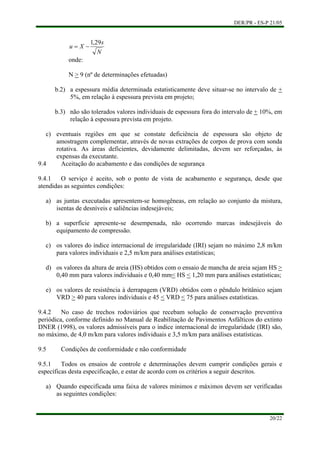 DER/PR - ES-P 21/05
N
s
Xu
29,1
−=
onde:
N > 9 (nº de determinações efetuadas)
b.2) a espessura média determinada estatisticamente deve situar-se no intervalo de +
5%, em relação à espessura prevista em projeto;
b.3) não são tolerados valores individuais de espessura fora do intervalo de + 10%, em
relação à espessura prevista em projeto.
c)
a)
b)
c)
d)
eventuais regiões em que se constate deficiência de espessura são objeto de
amostragem complementar, através de novas extrações de corpos de prova com sonda
rotativa. As áreas deficientes, devidamente delimitadas, devem ser reforçadas, às
expensas da executante.
9.4 Aceitação do acabamento e das condições de segurança
9.4.1 O serviço é aceito, sob o ponto de vista de acabamento e segurança, desde que
atendidas as seguintes condições:
as juntas executadas apresentem-se homogêneas, em relação ao conjunto da mistura,
isentas de desníveis e saliências indesejáveis;
a superfície apresente-se desempenada, não ocorrendo marcas indesejáveis do
equipamento de compressão.
os valores do índice internacional de irregularidade (IRI) sejam no máximo 2,8 m/km
para valores individuais e 2,5 m/km para análises estatísticas;
os valores da altura de areia (HS) obtidos com o ensaio de mancha de areia sejam HS >
0,40 mm para valores individuais e 0,40 mm< HS < 1,20 mm para análises estatísticas;
e) os valores de resistência à derrapagem (VRD) obtidos com o pêndulo britânico sejam
VRD > 40 para valores individuais e 45 < VRD < 75 para análises estatísticas.
9.4.2 No caso de trechos rodoviários que recebam solução de conservação preventiva
periódica, conforme definido no Manual de Reabilitação de Pavimentos Asfálticos do extinto
DNER (1998), os valores admissíveis para o índice internacional de irregularidade (IRI) são,
no máximo, de 4,0 m/km para valores individuais e 3,5 m/km para análises estatísticas.
9.5 Condições de conformidade e não conformidade
9.5.1 Todos os ensaios de controle e determinações devem cumprir condições gerais e
específicas desta especificação, e estar de acordo com os critérios a seguir descritos.
a) Quando especificada uma faixa de valores mínimos e máximos devem ser verificadas
as seguintes condições:
20/22
 