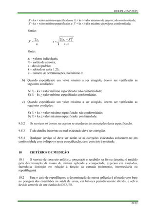 DER/PR - ES-P 21/05
X – ks < valor mínimo especificado ou X + ks > valor máximo de projeto: não conformidade;
X – ks > valor mínimo especificado e X + ks < valor máximo de projeto: conformidade;
Sendo:
( )
1
2
−
−Σ
=
Σ
=
n
Xx
s
n
x
X ii
Onde:
xi – valores individuais;
X – média da amostra;
s – desvio padrão;
k – adotado o valor 1,25;
n – número de determinações, no mínimo 9.
b) Quando especificado um valor mínimo a ser atingido, devem ser verificadas as
seguintes condições:
Se X – ks < valor mínimo especificado: não conformidade;
Se X – ks > valor mínimo especificado: conformidade.
c) Quando especificado um valor máximo a ser atingido, devem ser verificadas as
seguintes condições:
Se X + ks > valor máximo especificado: não conformidade;
Se X + ks < valor máximo especificado: conformidade.
9.5.2 Os serviços só devem ser aceitos se atenderem às prescrições desta especificação.
9.5.3 Todo detalhe incorreto ou mal executado deve ser corrigido.
9.5.4 Qualquer serviço só deve ser aceito se as correções executadas colocarem-no em
conformidade com o disposto nesta especificação; caso contrário é rejeitado.
10 CRITÉRIOS DE MEDIÇÃO
10.1 O serviço de concreto asfáltico, executado e recebido na forma descrita, é medido
pela determinação da massa de mistura aplicada e compactada, expressa em toneladas,
fazendo-se distinção em relação à função da camada (rolamento, intermediária ou
reperfilagem).
10.2 Para o caso de reperfilagem, a determinação da massa aplicada é efetuada com base
na pesagem dos caminhões na saída da usina, em balança periodicamente aferida, e sob o
devido controle de um técnico do DER/PR.
21/22
 