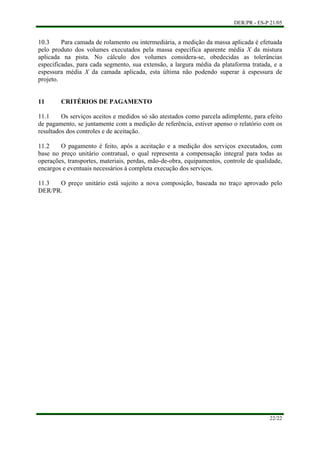 DER/PR - ES-P 21/05
22/22
10.3 Para camada de rolamento ou intermediária, a medição da massa aplicada é efetuada
pelo produto dos volumes executados pela massa específica aparente média X da mistura
aplicada na pista. No cálculo dos volumes considera-se, obedecidas as tolerâncias
especificadas, para cada segmento, sua extensão, a largura média da plataforma tratada, e a
espessura média X da camada aplicada, esta última não podendo superar à espessura de
projeto.
11 CRITÉRIOS DE PAGAMENTO
11.1 Os serviços aceitos e medidos só são atestados como parcela adimplente, para efeito
de pagamento, se juntamente com a medição de referência, estiver apenso o relatório com os
resultados dos controles e de aceitação.
11.2 O pagamento é feito, após a aceitação e a medição dos serviços executados, com
base no preço unitário contratual, o qual representa a compensação integral para todas as
operações, transportes, materiais, perdas, mão-de-obra, equipamentos, controle de qualidade,
encargos e eventuais necessários à completa execução dos serviços.
11.3 O preço unitário está sujeito a nova composição, baseada no traço aprovado pelo
DER/PR.
 