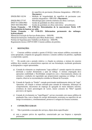 DER/PR - ES-P 21/05
3/22
a)
b)
c)
a)
de superfície do pavimento (Sistemas Integradores - IPR/USP e
Maysmeter);
DNER-PRO 182/94 - Medição de irregularidade de superfície de pavimento com
sistemas integradores - IPR/USP e Maysmeter;
DNER-PRO 277/97 - Metodologia para controle estatístico de obras e serviços;
DNIT 011/2004-PRO - Gestão da qualidade em obras rodoviárias;
DNIT 068/2004-PRO - Gestão da qualidade em obras rodoviárias – procedimento;
Norme Française – NF P-98-216: Determination de la macrotexture Partie 1-99
Determination de hauteur au sable;
Norme Française – NF P-98-253: Déformation permanente des mélanges
hydrocrabonés;
Manual de Execução de Serviços Rodoviários – DER/PR;
Manual de Instruções Ambientais para Obras Rodoviárias – DER/PR;
Normas de Segurança para Trabalhos em Rodovias – DER/PR;
Regulamento técnico ANP 03/2005: Cimento asfáltico de petróleo.
3 DEFINIÇÕES
3.1 Concreto asfáltico usinado a quente (CAUQ) é uma mistura asfáltica executada em
usina apropriada, composta de agregados minerais e cimento asfáltico de petróleo, espalhada
e comprimida a quente.
3.2 De acordo com a posição relativa e a função na estrutura, a mistura de concreto
asfáltico deve atender as características especiais em sua formulação, recebendo geralmente
as designações a seguir apresentadas.
Camada de rolamento ou simplesmente "capa asfáltica": camada superior da estrutura
destinada a receber diretamente a ação do tráfego. A mistura empregada deve
apresentar estabilidade e flexibilidade compatíveis com o funcionamento elástico da
estrutura e condições de rugosidade que proporcionem segurança ao tráfego. A este
respeito, observar as recomendações contidas no Manual de Execução.
Camada de ligação ou "binder": camada posicionada imediatamente abaixo da "capa".
Apresenta, em relação à mistura utilizada para camada de rolamento, diferenças de
comportamento, decorrentes do emprego de agregado de maior diâmetro máximo,
existência de maior percentagem de vazios, menor consumo de "filler" (quando
previsto) e de ligante.
Camada de nivelamento ou "reperfilagem": serviço executado com massa asfáltica de
graduação fina, com a função de corrigir deformações ocorrentes na superfície de um
antigo revestimento e, simultaneamente, promover a selagem de fissuras existentes.
4 CONDIÇÕES GERAIS
4.1 Não é permitida a execução dos serviços, objeto desta especificação:
sem o preparo prévio da superfície, caracterizado por sua limpeza e reparação
preliminar;
 