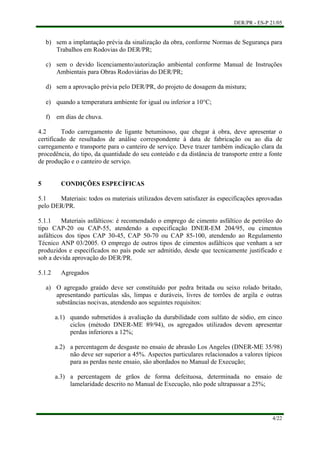 DER/PR - ES-P 21/05
4/22
b)
c)
d)
e)
f)
a)
sem a implantação prévia da sinalização da obra, conforme Normas de Segurança para
Trabalhos em Rodovias do DER/PR;
sem o devido licenciamento/autorização ambiental conforme Manual de Instruções
Ambientais para Obras Rodoviárias do DER/PR;
sem a aprovação prévia pelo DER/PR, do projeto de dosagem da mistura;
quando a temperatura ambiente for igual ou inferior a 10°C;
em dias de chuva.
4.2 Todo carregamento de ligante betuminoso, que chegar à obra, deve apresentar o
certificado de resultados de análise correspondente à data de fabricação ou ao dia de
carregamento e transporte para o canteiro de serviço. Deve trazer também indicação clara da
procedência, do tipo, da quantidade do seu conteúdo e da distância de transporte entre a fonte
de produção e o canteiro de serviço.
5 CONDIÇÕES ESPECÍFICAS
5.1 Materiais: todos os materiais utilizados devem satisfazer às especificações aprovadas
pelo DER/PR.
5.1.1 Materiais asfálticos: é recomendado o emprego de cimento asfáltico de petróleo do
tipo CAP-20 ou CAP-55, atendendo a especificação DNER-EM 204/95, ou cimentos
asfálticos dos tipos CAP 30-45, CAP 50-70 ou CAP 85-100, atendendo ao Regulamento
Técnico ANP 03/2005. O emprego de outros tipos de cimentos asfálticos que venham a ser
produzidos e especificados no país pode ser admitido, desde que tecnicamente justificado e
sob a devida aprovação do DER/PR.
5.1.2 Agregados
O agregado graúdo deve ser constituído por pedra britada ou seixo rolado britado,
apresentando partículas sãs, limpas e duráveis, livres de torrões de argila e outras
substâncias nocivas, atendendo aos seguintes requisitos:
a.1) quando submetidos à avaliação da durabilidade com sulfato de sódio, em cinco
ciclos (método DNER-ME 89/94), os agregados utilizados devem apresentar
perdas inferiores a 12%;
a.2) a percentagem de desgaste no ensaio de abrasão Los Angeles (DNER-ME 35/98)
não deve ser superior a 45%. Aspectos particulares relacionados a valores típicos
para as perdas neste ensaio, são abordados no Manual de Execução;
a.3) a percentagem de grãos de forma defeituosa, determinada no ensaio de
lamelaridade descrito no Manual de Execução, não pode ultrapassar a 25%;
 