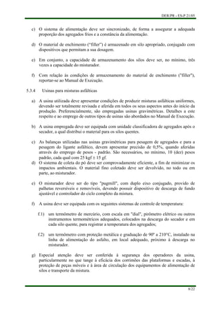DER/PR - ES-P 21/05
8/22
c)
d)
e)
f)
a)
b)
c)
d)
e)
f)
g)
O sistema de alimentação deve ser sincronizado, de forma a assegurar a adequada
proporção dos agregados frios e a constância da alimentação.
O material de enchimento (“filler”) é armazenado em silo apropriado, conjugado com
dispositivos que permitam a sua dosagem.
Em conjunto, a capacidade de armazenamento dos silos deve ser, no mínimo, três
vezes a capacidade do misturador.
Com relação às condições de armazenamento do material de enchimento ("filler"),
reportar-se ao Manual de Execução.
5.3.4 Usinas para misturas asfálticas
A usina utilizada deve apresentar condições de produzir misturas asfálticas uniformes,
devendo ser totalmente revisada e aferida em todos os seus aspectos antes do início da
produção. Preferencialmente, são empregadas usinas gravimétricas. Detalhes a este
respeito e ao emprego de outros tipos de usinas são abordados no Manual de Execução.
A usina empregada deve ser equipada com unidade classificadora de agregados após o
secador, a qual distribui o material para os silos quentes.
As balanças utilizadas nas usinas gravimétricas para pesagem de agregados e para a
pesagem do ligante asfáltico, devem apresentar precisão de 0,5%, quando aferidas
através do emprego de pesos - padrão. São necessários, no mínimo, 10 (dez) pesos
padrão, cada qual com 25 kgf ± 15 gf.
O sistema de coleta do pó deve ser comprovadamente eficiente, a fim de minimizar os
impactos ambientais. O material fino coletado deve ser devolvido, no todo ou em
parte, ao misturador.
O misturador deve ser do tipo "pugmill", com duplo eixo conjugado, provido de
palhetas reversíveis e removíveis, devendo possuir dispositivo de descarga de fundo
ajustável e controlador do ciclo completo da mistura.
A usina deve ser equipada com os seguintes sistemas de controle de temperatura:
f.1) um termômetro de mercúrio, com escala em "dial", pirômetro elétrico ou outros
instrumentos termométricos adequados, colocados na descarga do secador e em
cada silo quente, para registrar a temperatura dos agregados;
f.2) um termômetro com proteção metálica e graduação de 90º a 210°C, instalado na
linha de alimentação do asfalto, em local adequado, próximo à descarga no
misturador.
Especial atenção deve ser conferida à segurança dos operadores da usina,
particularmente no que tange à eficácia dos corrimões das plataformas e escadas, à
proteção de peças móveis e à área de circulação dos equipamentos de alimentação de
silos e transporte da mistura.
 