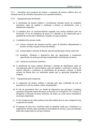 DER/PR - ES-P 21/05
9/22
a)
b)
c)
d)
a)
b)
c)
d)
5.3.5 Caminhões para transporte da mistura: o transporte da mistura asfáltica deve ser
efetuado através de caminhões basculantes com caçambas metálicas.
5.3.6 Equipamento para distribuição
A distribuição da mistura asfáltica é normalmente efetuada através de acabadora
automotriz, capaz de espalhar e conformar a mistura ao alinhamento, cotas e
abaulamento requeridos.
A acabadora deve ser preferencialmente equipada com esteiras metálicas para sua
locomoção. O uso de acabadoras de pneus só é admitido se for comprovado que a
qualidade do serviço não é afetada por variações na carga acabadora.
A acabadora deve possuir, ainda:
c.1) sistema composto por parafuso-sem-fim, capaz de distribuir adequadamente a
mistura, em toda a largura da faixa de trabalho;
c.2) sistema rápido e eficiente de direção, além de marchas para a frente e para trás;
c.3) alisadores, vibradores e dispositivos para seu aquecimento à temperatura
especificada, de modo que não haja irregularidade na distribuição da massa;
c.4) sistema de nivelamento eletrônico.
A distribuição da massa asfáltica destinada a camadas de reperfilagem, pode ser
executada pela ação de motoniveladora, capaz de espalhar e conformar a mistura, de
maneira eficiente e econômica, às deformações do pavimento existente. A borda
cortante da lâmina deve ser substituída sempre que se apresentar desgastada ou
irregular.
5.3.7 Equipamento para compressão
A compressão da mistura asfáltica é efetuada pela ação combinada de rolo de
pneumáticos e rolo liso tandem, ambos autopropelidos.
O rolo de pneumáticos deve ser dotado de dispositivos que permitam a mudança
automática da pressão interna dos pneus, na faixa de 2,5 a 8,4 kgf/cm2
(35 a 120 psi). É
obrigatória a utilização de pneus uniformes, de modo a se evitar marcas indesejáveis
na mistura comprimida.
O rolo compressor de rodas metálicas lisas tipo tandem deve ter peso compatível com
a espessura da camada.
O emprego de rolos lisos vibratórios pode ser admitido, desde que a freqüência e a
amplitude de vibração sejam ajustadas às necessidades do serviço, e que sua utilização
tenha sido comprovado em serviços similares.
 