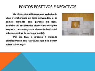 PONTOS POSITIVOS E NEGATIVOS
Os blocos são utilizados para vedação de
vãos e enchimento de lajes nervuradas, e os
painéis armados para paredes ou lajes.
Também são encontrados blocos-canaletas para
vergas e contra-vergas (acabamento horizontal
sobre ombreiras de porta ou janela).
Por ser leve, o produto é indicado
principalmente para estruturas que não devem
sofrer sobrecargas.
 