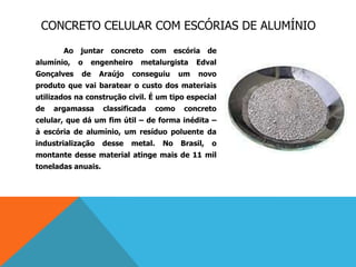CONCRETO CELULAR COM ESCÓRIAS DE ALUMÍNIO
Ao juntar concreto com escória de
alumínio, o engenheiro metalurgista Edval
Gonçalves de Araújo conseguiu um novo
produto que vai baratear o custo dos materiais
utilizados na construção civil. É um tipo especial
de argamassa classificada como concreto
celular, que dá um fim útil – de forma inédita –
à escória de alumínio, um resíduo poluente da
industrialização desse metal. No Brasil, o
montante desse material atinge mais de 11 mil
toneladas anuais.
 