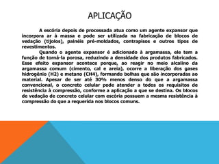 APLICAÇÃO
A escória depois de processada atua como um agente expansor que
incorpora ar à massa e pode ser utilizada na fabricação de blocos de
vedação (tijolos), painéis pré-moldados, contrapisos e outros tipos de
revestimentos.
Quando o agente expansor é adicionado à argamassa, ele tem a
função de torná-la porosa, reduzindo a densidade dos produtos fabricados.
Esse efeito expansor acontece porque, ao reagir no meio alcalino da
argamassa comum (cimento, cal e areia), ocorre a liberação dos gases
hidrogênio (H2) e metano (CH4), formando bolhas que são incorporadas ao
material. Apesar de ser até 30% menos denso do que a argamassa
convencional, o concreto celular pode atender a todos os requisitos de
resistência à compressão, conforme a aplicação a que se destina. Os blocos
de vedação de concreto celular com escória possuem a mesma resistência à
compressão do que a requerida nos blocos comuns.
 