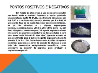 PONTOS POSITIVOS E NEGATIVOS
Em função do alto preço, o uso do concreto celular
no Brasil ainda é mínimo. Enquanto o metro quadrado
desse material custa R$ 14,00, o do tijolinho comum sai por
R$ 6,00 e o do bloco de concreto vazado, por R$ 8,00. O
preço alto deve-se ao custo dos atuais agentes expansores.
O pó de alumínio e o agente espumígeno
custam, respectivamente, US$ 5 e US$ 4,50 o quilo – e, por
isso, são pouco usados no país. “O agente expansor à base
de escória de alumínio substituirá os dois produtos e será
dez vezes mais barato do que eles”, garante Araújo. O
preço estimado para o quilo do agente expansor à base de
escória é de R$ 1,50. Outro importante atrativo do agente
expansor produzido a partir da escória de alumínio é que
não são necessários equipamentos específicos, como
autoclave ou gerador de espuma, para produzir a
argamassa especial.
 