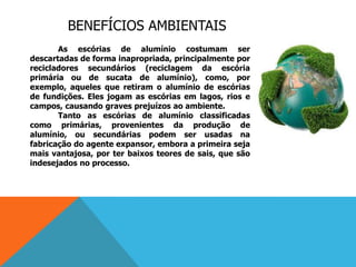 BENEFÍCIOS AMBIENTAIS
As escórias de alumínio costumam ser
descartadas de forma inapropriada, principalmente por
recicladores secundários (reciclagem da escória
primária ou de sucata de alumínio), como, por
exemplo, aqueles que retiram o alumínio de escórias
de fundições. Eles jogam as escórias em lagos, rios e
campos, causando graves prejuízos ao ambiente.
Tanto as escórias de alumínio classificadas
como primárias, provenientes da produção de
alumínio, ou secundárias podem ser usadas na
fabricação do agente expansor, embora a primeira seja
mais vantajosa, por ter baixos teores de sais, que são
indesejados no processo.
 