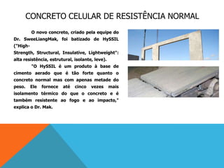 CONCRETO CELULAR DE RESISTÊNCIA NORMAL
O novo concreto, criado pela equipe do
Dr. SweeLiangMak, foi batizado de HySSIL
("High-
Strength, Structural, Insulative, Lightweight":
alta resistência, estrutural, isolante, leve).
"O HySSIL é um produto à base de
cimento aerado que é tão forte quanto o
concreto normal mas com apenas metade do
peso. Ele fornece até cinco vezes mais
isolamento térmico do que o concreto e é
também resistente ao fogo e ao impacto,"
explica o Dr. Mak.
 