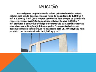APLICAÇÃO
A atual gama de produtos de painel pré-moldado de cimento
celular está sendo desenvolvida na faixa de densidade de 1.200 kg /
m 3 a 1.500 kg / m 3 (50 a 40 por cento mais leve do que os painéis de
concreto comparáveis).Testes e desenvolvimento dos 1.500 kg /
m 3 produtos é completa e código de construção da Austrália endosso
para diversas aplicações já foi alcançado. Ensaios e trabalhos de
desenvolvimento considerável foi realizada pela CSIRO e HySSIL num
produto com uma densidade de 1,200 kg / m 3.
 