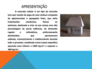 APRESENTAÇÃO
O concreto celular é um tipo de concreto
leve que resulta da pega de uma mistura composta
de aglomerantes e agregados finos, que sofre
tratamentos mecânicos, físicos ou
químicos, destinado a criar na sua massa uma alta
porcentagem de poros esféricos, de dimensão
regular e milimétrica, uniformemente
distribuídos, que permanecem
estáveis, incomunicáveis e indeformáveis durante
todo o processo, resultando numa massa específica
aparente seca inferior a 1850 kg/m³ e superior a
400 kg/m³.
 