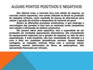 ALGUNS PONTOS POSITIVOS E NEGATIVOS
Nos últimos anos, o concreto leve com adição de espuma, ou
concreto celular espumoso, vem sendo utilizado no Brasil na produção
de vedações verticais, como resultado de buscas de alternativas para
reduzir a geração de entulho e desperdício de material em geral.
Dentre os diferentes processos construtivos, o que emprega a
concretagem das paredes in loco tem se mostrado muito competitivo
com relação à otimização do sistema construtivo.
Por possuir baixo peso específico, tem a capacidade de ser
produzido em condições operacionais elementares, não necessitando
de equipamentos especiais (só o gerador de espuma) ou mão de obra
especializada, é auto-nivelante, não tem necessidade de vibração e a
cura é feita em condições atmosféricas normais. Apesar destas
vantagens, as vedações verticais feitas com o concreto celular
espumoso, mesmo adicionados de fibras de polipropileno, têm
apresentado fissuração por retração.
 